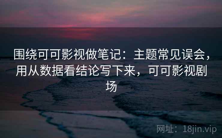 围绕可可影视做笔记：主题常见误会，用从数据看结论写下来，可可影视剧场