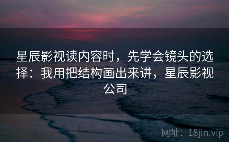 星辰影视读内容时,先学会镜头的选择:我用把结构画出来讲,星辰影视公司 星辰影视读内容时,先学会镜头的选择:我用把结构画出来讲,星辰影视公司