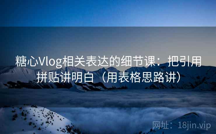 糖心Vlog相关表达的细节课：把引用拼贴讲明白（用表格思路讲）