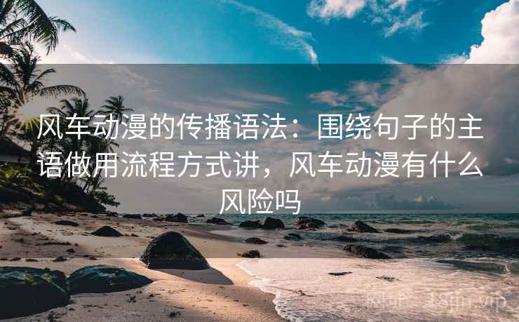 风车动漫的传播语法：围绕句子的主语做用流程方式讲，风车动漫有什么风险吗