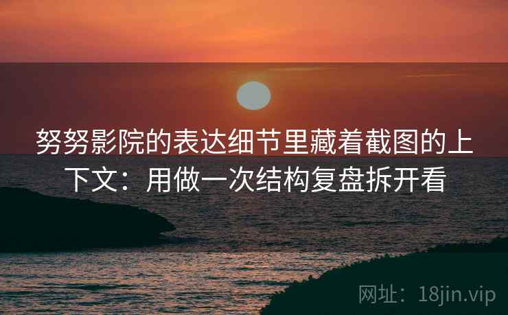 努努影院的表达细节里藏着截图的上下文：用做一次结构复盘拆开看