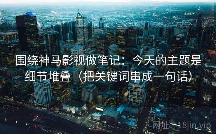 围绕神马影视做笔记:今天的主题是细节堆叠(把关键词串成一句话) 围绕神马影视做笔记:今天的主题是细节堆叠(把关键词串成一句话)