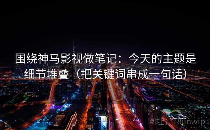 围绕神马影视做笔记:今天的主题是细节堆叠(把关键词串成一句话)