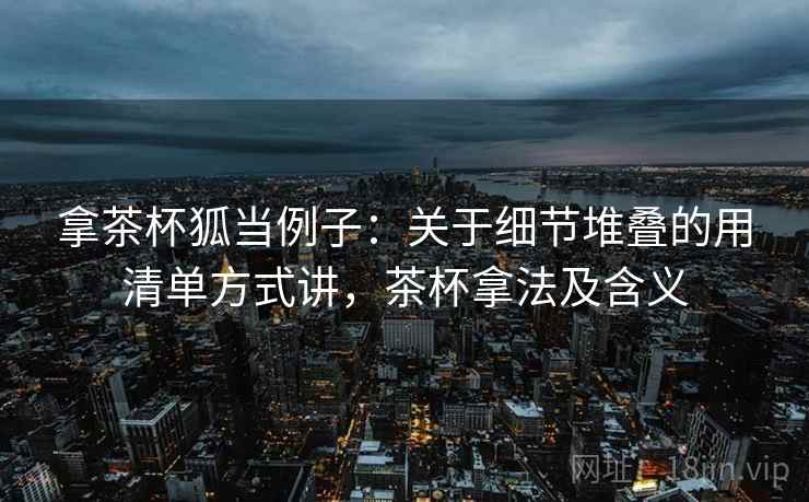 拿茶杯狐当例子:关于细节堆叠的用清单方式讲,茶杯拿法及含义 拿茶杯狐当例子:关于细节堆叠的用清单方式讲,茶杯拿法及含义